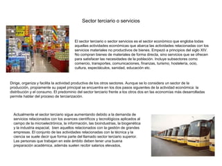 Sector terciario o servicios



                                        El sector terciario o sector servicios es el sector económico que engloba todas
                                        aquellas actividades económicas que abarca las actividades relacionadas con los
                                        servicios materiales no productivos de bienes. Empezó a principios del siglo XIV.
                                        No compran bienes de materiales de forma directa, sino servicios que se ofrecen
                                        para satisfacer las necesidades de la población. Incluye subsectores como
                                        comercio, transportes, comunicaciones, finanzas, turismo, hostelería, ocio,
                                        cultura, espectáculos, sanidad, educación etc.



Dirige, organiza y facilita la actividad productiva de los otros sectores. Aunque se lo considera un sector de la
producción, propiamente su papel principal se encuentra en los dos pasos siguientes de la actividad económica: la
distribución y el consumo. El predominio del sector terciario frente a los otros dos en las economías más desarrolladas
permite hablar del proceso de terciarización.



  Actualmente el sector terciario sigue aumentando debido a la demanda de
  servicios relacionados con los avances científicos y tecnológicos aplicados al
  campo de la microelectrónica, la información, las bioindustrias, la biogenética
  y la industria espacial, bien aquellos relacionados con la gestión de grandes
  empresas. El conjunto de las actividades relacionadas con la técnica y la
  ciencia se suele decir que forma parte del llamado sector terciario superior.
  Las personas que trabajan en este ámbito deben tener una buena
  preparación académica, además suelen recibir salarios elevados,
 