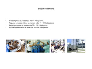 Según su tamaño




•   Micro empresa: si posee 10 o menos trabajadores.
•   Pequeña empresa: si tiene un numero entre 11 y 49 trabajadores
•   Mediana empresa: si posee entre 50 y 250 trabajadores.
•   Macroemprendimiento: si tiene mas de 1000 trabajadores
 