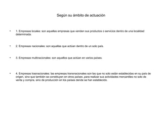 Según su ámbito de actuación



•   1. Empresas locales: son aquellas empresas que venden sus productos o servicios dentro de una localidad
    determinada.



•   2. Empresas nacionales: son aquellas que actúan dentro de un solo país.



•   3. Empresas multinacionales: son aquellos que actúan en varios países.




•   4. Empresas trasnacionales: las empresas transnacionales son las que no solo están establecidas en su país de
    origen, sino que también se constituyen en otros países ,para realizar sus actividades mercantiles no solo de
    venta y compra, sino de producción en los países dende se han establecido.
 