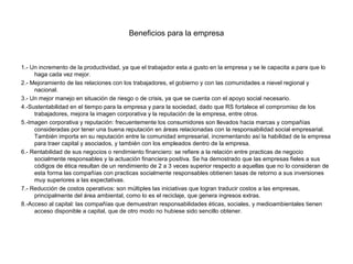 Beneficios para la empresa



1.- Un incremento de la productividad, ya que el trabajador esta a gusto en la empresa y se le capacita a para que lo
     haga cada vez mejor.
2.- Mejoramiento de las relaciones con los trabajadores, el gobierno y con las comunidades a nievel regional y
     nacional.
3.- Un mejor manejo en situación de riesgo o de crisis, ya que se cuenta con el apoyo social necesario.
4.-Sustentabilidad en el tiempo para la empresa y para la sociedad, dado que RS fortalece el compromiso de los
     trabajadores, mejora la imagen corporativa y la reputación de la empresa, entre otros.
5.-Imagen corporativa y reputación: frecuentemente los consumidores son llevados hacia marcas y compañías
     consideradas por tener una buena reputación en áreas relacionadas con la responsabilidad social empresarial.
     También importa en su reputación entre la comunidad empresarial, incrementando así la habilidad de la empresa
     para traer capital y asociados, y también con los empleados dentro de la empresa.
6.- Rentabilidad de sus negocios o rendimiento financiero: se refiere a la relación entre practicas de negocio
     socialmente responsables y la actuación financiera positiva. Se ha demostrado que las empresas fieles a sus
     códigos de ética resultan de un rendimiento de 2 a 3 veces superior respecto a aquellas que no lo consideran de
     esta forma las compañías con practicas socialmente responsables obtienen tasas de retorno a sus inversiones
     muy superiores a las expectativas.
7.- Reducción de costos operativos: son múltiples las iniciativas que logran traducir costos a las empresas,
     principalmente del área ambiental, como lo es el reciclaje, que genera ingresos extras.
8.-Acceso al capital: las compañías que demuestran responsabilidades éticas, sociales, y medioambientales tienen
     acceso disponible a capital, que de otro modo no hubiese sido sencillo obtener.
 