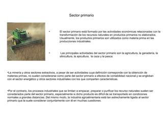Sector primario



                                   •        El sector primario está formado por las actividades económicas relacionadas con la
                                            transformación de los recursos naturales en productos primarios no elaborados.
                                            Usualmente, los productos primarios son utilizados como materia prima en las
                                            producciones industriales.



                                   •         Las principales actividades del sector primario son la agricultura, la ganadería, la
                                            silvicultura, la apicultura, la caza y la pesca.




•La minería y otros sectores extractivos, a pesar de ser actividades cuya definición corresponde con la obtención de
materias primas, no suelen considerarse como parte del sector primario a efectos de contabilidad nacional y se engloban
con el sector energético y otros sectores industriales con los que comparten características.



•Por el contrario, los procesos industriales que se limitan a empacar, preparar o purificar los recurso naturales suelen ser
considerados parte del sector primario, especialmente si dicho producto es difícil de se transportado en condiciones
normales a grandes distancias. Del mismo modo, la industria agroalimentaria está tan estrechamente ligada al sector
primario que la suele considerar conjuntamente con él en muchas cuestiones.
 
