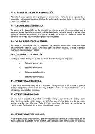 2.2.-FUNCIONES LIGADAS A LA PRODUCCIÓN
Además de preocuparse de la producción, propiamente dicha, ha de ocuparse de la
selección y determinación de métodos del sistema de gestión de la producción, del
control de calidad, etc.
2.3.-FUNCIONES DE DISTRIBUCIÓN
Es poner a la disposición de la clientela los bienes y servicios producidos por la
empresa. Antes de sacar el producto a la venta deberán de hacer estudios comerciales,
y una vez sacado el producto a la venta, deberán de apoyar la comercialización del
producto por medio de publicidad y promoción de ventas.
2.4.-FUNCIONES DE APOYO LOGÍSTICO
Se pone a disposición de la empresa los medios necesarios para un buen
funcionamiento interno. Estas funciones son: de orden técnico, técnico-comercial,
financiero, administrativo y social.
3.-ESTRUCTURA DE LA EMPRESA:
Por lo general se distinguen cuatro modelos de estructura para empresa:
• Estructura jerárquica
• Estructura funcional
• Estructura staff and line
• Estructura por objetivo
3.1.-ESTRUCTURA JERÁRQUICA:
El jefe tiene autoridad sobre los subordinados. Esto garantiza la eficacia de la gestión
por que asegura la autoridad de mando y evita la confusión de responsabilidades.Es el
principio de la unidad de dirección.
3.2.-ESTRUCTURA FUNCIONAL:
En este tipo de estructura la unidad de mando se rompe, a un nivel dado, cada persona
que interviene puede recibir mandos de distintas autoridades; cada una de las cuales
asume una función diferente. Este tipo de estructura da lugar a problemas de
coordinación. Es el principio de especialización de tareas.
3.3.-ESTRUCTURA STAFF AND LINE:
A los responsables operacionales, que tienen autoridad sobre sus subordinados, se les
da unas células de estado mayor, el staff. Estas células están compuestas por expertos
 