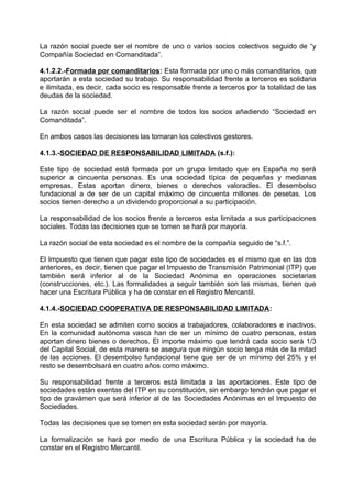 La razón social puede ser el nombre de uno o varios socios colectivos seguido de “y
Compañía Sociedad en Comanditada”.
4.1.2.2.-Formada por comanditarios: Esta formada por uno o más comanditarios, que
aportarán a esta sociedad su trabajo. Su responsabilidad frente a terceros es solidaria
e ilimitada, es decir, cada socio es responsable frente a terceros por la totalidad de las
deudas de la sociedad.
La razón social puede ser el nombre de todos los socios añadiendo “Sociedad en
Comanditada”.
En ambos casos las decisiones las tomaran los colectivos gestores.
4.1.3.-SOCIEDAD DE RESPONSABILIDAD LIMITADA (s.f.):
Este tipo de sociedad está formada por un grupo limitado que en España no será
superior a cincuenta personas. Es una sociedad típica de pequeñas y medianas
empresas. Estas aportan dinero, bienes o derechos valoradles. El desembolso
fundacional a de ser de un capital máximo de cincuenta millones de pesetas. Los
socios tienen derecho a un dividendo proporcional a su participación.
La responsabilidad de los socios frente a terceros esta limitada a sus participaciones
sociales. Todas las decisiones que se tomen se hará por mayoría.
La razón social de esta sociedad es el nombre de la compañía seguido de “s.f.”.
El Impuesto que tienen que pagar este tipo de sociedades es el mismo que en las dos
anteriores, es decir, tienen que pagar el Impuesto de Transmisión Patrimonial (ITP) que
también será inferior al de la Sociedad Anónima en operaciones societarias
(construcciones, etc.). Las formalidades a seguir también son las mismas, tienen que
hacer una Escritura Pública y ha de constar en el Registro Mercantil.
4.1.4.-SOCIEDAD COOPERATIVA DE RESPONSABILIDAD LIMITADA:
En esta sociedad se admiten como socios a trabajadores, colaboradores e inactivos.
En la comunidad autónoma vasca han de ser un mínimo de cuatro personas, estas
aportan dinero bienes o derechos. El importe máximo que tendrá cada socio será 1/3
del Capital Social, de esta manera se asegura que ningún socio tenga más de la mitad
de las acciones. El desembolso fundacional tiene que ser de un mínimo del 25% y el
resto se desembolsará en cuatro años como máximo.
Su responsabilidad frente a terceros está limitada a las aportaciones. Este tipo de
sociedades están exentas del ITP en su constitución, sin embargo tendrán que pagar el
tipo de gravámen que será inferior al de las Sociedades Anónimas en el Impuesto de
Sociedades.
Todas las decisiones que se tomen en esta sociedad serán por mayoría.
La formalización se hará por medio de una Escritura Pública y la sociedad ha de
constar en el Registro Mercantil.
 