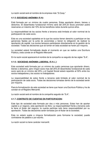 La razón social será el nombre de la empresa más “S.Coop.”
4.1.5.-SOCIEDAD ANÓNIMA (S.A):
Está formada por un mínimo de cuatro personas. Estas aportarán dinero, bienes o
derechos. El desembolso fundacional mínimo será del 25%.El Socio promotor podrá
reservarse un máximo del 10% de los beneficios netos durante quince años.
La responsabilidad de los socios frente a terceros está limitada al valor nominal de la
participación de cada socio.
Esta es una sociedad capitalista en la que los socios tienen derecho a participar en las
ganancias fijadas por la junta de accionistas y tienen la obligación de realizar la
aportación de capital. Los socios tampoco participaran directamente en la gestión de la
sociedad. Todas las decisiones que se tomen en esta sociedad se harán por mayoría.
La sociedad estará formalizada desde el momento en que se realice una Escritura
Pública y esta conste en el Registro Mercantil.
En la razón social aparecerá el nombre de la compañía va seguido de las siglas “S.A”.
4.1.6.- SOCIEDAD ANÓNIMA LABORAL (S.A.L.):
Esta sociedad está formada por un mínimo de cuatro personas que aportarán dinero,
bienes o derechos, pero ningún socio mas del 25%.El desembolso fundacional de cada
socio será de un mínimo del 25% y el Capital Social estará repartido al 50% entre los
socios trabajadores y los socios no trabajadores.
La responsabilidad de estos frente a terceros está limitada al valor nominal de la
participación de cada socio. Todas las decisiones tomadas dentro de la sociedad serán
por mayoría.
Para la formalización de esta sociedad se tiene que hacer una Escritura Pública y ha de
constar en el Registro Mercantil.
La razón social será el nombre de la compañía seguido de “S.A”.
4.1.7.-CONTRATO DE CUENTAS EN PARTICIPACION:
Este tipo de sociedad esta formada por dos o más personas. Estas han de aportar
capital a un negocio, esta aportación es libre. La responsabilidad frente a terceros solo
la tiene el titular del negocio; la cuenta partícipe solo tiene responsabilidad por su
aportación. Todas las decisiones serán tomadas por el titular de la sociedad.
Esta no estará sujeta a ninguna formalización para formarse la sociedad, puede
contratarse de palabra o por escrito.
La razón social no tiene carácter mercantil.
 