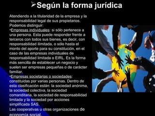 Según la forma jurídica
Atendiendo a la titularidad de la empresa y la
responsabilidad legal de sus propietarios.
Podemos distinguir:
•Empresas individuales: si sólo pertenece a
una persona. Esta puede responder frente a
terceros con todos sus bienes, es decir, con
responsabilidad ilimitada, o sólo hasta el
monto del aporte para su constitución, en el
caso de las empresas individuales de
responsabilidad limitada o EIRL. Es la forma
más sencilla de establecer un negocio y
suelen ser empresas pequeñas o de carácter
familiar.
•Empresas societarias o sociedades:
constituidas por varias personas. Dentro de
esta clasificación están: la sociedad anónima,
la sociedad colectiva, la sociedad
comanditaria, la sociedad de responsabilidad
limitada y la sociedad por acciones
simplificada SAS.
Las cooperativas u otras organizaciones de
 