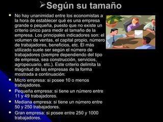 Según su tamañoSegún su tamaño
 No hay unanimidad entre los economistas aNo hay unanimidad entre los economistas a
la hora de establecer qué es una empresala hora de establecer qué es una empresa
grande o pequeña, puesto que no existe ungrande o pequeña, puesto que no existe un
criterio único para medir el tamaño de lacriterio único para medir el tamaño de la
empresa. Los principales indicadores son: elempresa. Los principales indicadores son: el
volumen de ventas, el capital propio, númerovolumen de ventas, el capital propio, número
de trabajadores, beneficios, etc. El másde trabajadores, beneficios, etc. El más
utilizado suele ser según el número deutilizado suele ser según el número de
trabajadores (siempre dependiendo del tipotrabajadores (siempre dependiendo del tipo
de empresa, sea construcción, servicios,de empresa, sea construcción, servicios,
agropecuario, etc.). Este criterio delimita laagropecuario, etc.). Este criterio delimita la
magnitud de las empresas de la formamagnitud de las empresas de la forma
mostrada a continuación:mostrada a continuación:
 Micro empresa: si posee 10 o menosMicro empresa: si posee 10 o menos
trabajadores.trabajadores.
 Pequeña empresa: si tiene un número entrePequeña empresa: si tiene un número entre
11 y 49 trabajadores.11 y 49 trabajadores.
 Mediana empresa: si tiene un número entreMediana empresa: si tiene un número entre
50 y 250 trabajadores.50 y 250 trabajadores.
 Gran empresa: si posee entre 250 y 1000Gran empresa: si posee entre 250 y 1000
trabajadores.trabajadores.
 