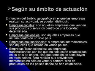 Según su ámbito de actuaciónSegún su ámbito de actuación
En función del ámbito geográfico en el que las empresasEn función del ámbito geográfico en el que las empresas
realizan su actividad, se pueden distinguir:realizan su actividad, se pueden distinguir:
 Empresas localesEmpresas locales: son aquellas empresas que venden: son aquellas empresas que venden
sus productos o servicios dentro de una localidadsus productos o servicios dentro de una localidad
determinada.determinada.
 Empresas nacionalesEmpresas nacionales: son aquellas empresas que: son aquellas empresas que
actúan dentro de un solo país.actúan dentro de un solo país.
 Empresas multinacionalesEmpresas multinacionales: o empresas internacionales,: o empresas internacionales,
son aquellas que actúan en varios países.son aquellas que actúan en varios países.
 Empresas TrasnacionalesEmpresas Trasnacionales: las empresas: las empresas
transnacionales son las que no solo están establecidastransnacionales son las que no solo están establecidas
en su país de origen, sino que también se constituyenen su país de origen, sino que también se constituyen
en otros países, para realizar sus actividadesen otros países, para realizar sus actividades
mercantiles no sólo de venta y compra, sino demercantiles no sólo de venta y compra, sino de
producción en los países donde se han establecido.producción en los países donde se han establecido.
 