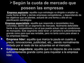 Según la cuota de mercado queSegún la cuota de mercado que
poseen las empresasposeen las empresas
Empresa aspiranteEmpresa aspirante:: aquélla cuya estrategia va dirigida a ampliar suaquélla cuya estrategia va dirigida a ampliar su
cuota frente al líder y demás empresas competidoras, y dependiendo decuota frente al líder y demás empresas competidoras, y dependiendo de
los objetivos que se plantee, actuará de una forma u otra en sulos objetivos que se plantee, actuará de una forma u otra en su
planificación estratégicaplanificación estratégica
Empresa especialistaEmpresa especialista:: aquélla que responde a necesidades muyaquélla que responde a necesidades muy
concretas, dentro de un segmento de mercado, fácilmente defendibleconcretas, dentro de un segmento de mercado, fácilmente defendible
frente a los competidores y en el que pueda actuar casi en condicionesfrente a los competidores y en el que pueda actuar casi en condiciones
de monopolio. Este segmento debe tener un tamaño lo suficientementede monopolio. Este segmento debe tener un tamaño lo suficientemente
grande como para que sea rentable, pero no tanto como para atraer agrande como para que sea rentable, pero no tanto como para atraer a
las empresas líderes.las empresas líderes.
 Empresa líder:Empresa líder: aquélla que marca la pauta en cuanto aaquélla que marca la pauta en cuanto a
precio, innovaciones, publicidad, etc., siendo normalmenteprecio, innovaciones, publicidad, etc., siendo normalmente
imitada por el resto de los actuantes en el mercado.imitada por el resto de los actuantes en el mercado.
 Empresa seguidora:Empresa seguidora: aquélla que no dispone de una cuotaaquélla que no dispone de una cuota
suficientemente grande como para inquietar a la empresasuficientemente grande como para inquietar a la empresa
líder.líder.
 