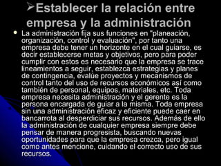 Establecer la relación entreEstablecer la relación entre
empresa y la administraciónempresa y la administración
 La administración fija sus funciones en "planeación,La administración fija sus funciones en "planeación,
organización, control y evaluación", por tanto unaorganización, control y evaluación", por tanto una
empresa debe tener un horizonte en el cual guiarse, esempresa debe tener un horizonte en el cual guiarse, es
decir establecerse metas y objetivos, pero para poderdecir establecerse metas y objetivos, pero para poder
cumplir con estos es necesario que la empresa se tracecumplir con estos es necesario que la empresa se trace
lineamientos a seguir, establezca estrategias y planeslineamientos a seguir, establezca estrategias y planes
de contingencia, evalúe proyectos y mecanismos dede contingencia, evalúe proyectos y mecanismos de
control tanto del uso de recursos económicos así comocontrol tanto del uso de recursos económicos así como
también de personal, equipos, materiales, etc. Todatambién de personal, equipos, materiales, etc. Toda
empresa necesita administración y el gerente es laempresa necesita administración y el gerente es la
persona encargada de guiar a la misma. Toda empresapersona encargada de guiar a la misma. Toda empresa
sin una administración eficaz y eficiente puede caer ensin una administración eficaz y eficiente puede caer en
bancarrota al desperdiciar sus recursos. Además de ellobancarrota al desperdiciar sus recursos. Además de ello
la administración de cualquier empresa siempre debela administración de cualquier empresa siempre debe
pensar de manera progresista, buscando nuevaspensar de manera progresista, buscando nuevas
oportunidades para que la empresa crezca, pero igualoportunidades para que la empresa crezca, pero igual
como antes mencione, cuidando el correcto uso de suscomo antes mencione, cuidando el correcto uso de sus
recursos.recursos.
 