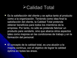 Calidad TotalCalidad Total
 Es la satisfacción del cliente y se aplica tanto al productoEs la satisfacción del cliente y se aplica tanto al producto
como a la organización. Teniendo como idea final lacomo a la organización. Teniendo como idea final la
satisfacción del cliente, la Calidad Total pretendesatisfacción del cliente, la Calidad Total pretende
obtener beneficios para todos los miembros de laobtener beneficios para todos los miembros de la
empresa. Por tanto, no sólo se pretende fabricar unempresa. Por tanto, no sólo se pretende fabricar un
producto para venderlo, sino que abarca otros aspectosproducto para venderlo, sino que abarca otros aspectos
tales como mejoras en las condiciones de trabajo y en latales como mejoras en las condiciones de trabajo y en la
formación del personal.formación del personal.
 El concepto de la calidad total, es una alusión a laEl concepto de la calidad total, es una alusión a la
mejora continua, con el objetivo de lograr la calidadmejora continua, con el objetivo de lograr la calidad
óptima en todas las áreas.óptima en todas las áreas.
 