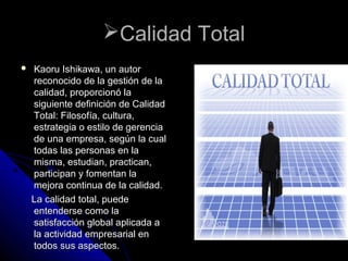 Calidad TotalCalidad Total
 Kaoru Ishikawa, un autorKaoru Ishikawa, un autor
reconocido de la gestión de lareconocido de la gestión de la
calidad, proporcionó lacalidad, proporcionó la
siguiente definición de Calidadsiguiente definición de Calidad
Total: Filosofía, cultura,Total: Filosofía, cultura,
estrategia o estilo de gerenciaestrategia o estilo de gerencia
de una empresa, según la cualde una empresa, según la cual
todas las personas en latodas las personas en la
misma, estudian, practican,misma, estudian, practican,
participan y fomentan laparticipan y fomentan la
mejora continua de la calidad.mejora continua de la calidad.
La calidad total, puedeLa calidad total, puede
entenderse como laentenderse como la
satisfacción global aplicada asatisfacción global aplicada a
la actividad empresarial enla actividad empresarial en
todos sus aspectos.todos sus aspectos.
 
