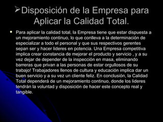 Disposición de la Empresa paraDisposición de la Empresa para
Aplicar la Calidad Total.Aplicar la Calidad Total.
 Para aplicar la calidad total, la Empresa tiene que estar dispuesta aPara aplicar la calidad total, la Empresa tiene que estar dispuesta a
un mejoramiento continuo, lo que conlleva a la determinación deun mejoramiento continuo, lo que conlleva a la determinación de
especializar a todo el personal y que sus respectivos gerentesespecializar a todo el personal y que sus respectivos gerentes
sepan ser y hacer lideres en potencia. Una Empresa competitivasepan ser y hacer lideres en potencia. Una Empresa competitiva
implica crear constancia de mejorar el producto y servicio , y a suimplica crear constancia de mejorar el producto y servicio , y a su
vez dejar de depender de la inspección en masa, eliminandovez dejar de depender de la inspección en masa, eliminando
barreras que privan a las personas de estar orgullosos de subarreras que privan a las personas de estar orgullosos de su
trabajo! Trabajadores llenos de cultura y educación implica dar untrabajo! Trabajadores llenos de cultura y educación implica dar un
buen servicio y a su vez un cliente feliz. En conclusión, la Calidadbuen servicio y a su vez un cliente feliz. En conclusión, la Calidad
Total dependerá de un mejoramiento continuo, donde los lideresTotal dependerá de un mejoramiento continuo, donde los lideres
tendrán la voluntad y disposición de hacer este concepto real ytendrán la voluntad y disposición de hacer este concepto real y
tangible.tangible.
 