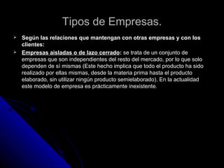 Tipos de Empresas.Tipos de Empresas.
 Según las relaciones que mantengan con otras empresas y con losSegún las relaciones que mantengan con otras empresas y con los
clientes:clientes:
 Empresas aisladas o de lazo cerradoEmpresas aisladas o de lazo cerrado:: se trata de un conjunto dese trata de un conjunto de
empresas que son independientes del resto del mercado, por lo que soloempresas que son independientes del resto del mercado, por lo que solo
dependen de sí mismas (Este hecho implica que todo el producto ha sidodependen de sí mismas (Este hecho implica que todo el producto ha sido
realizado por ellas mismas, desde la materia prima hasta el productorealizado por ellas mismas, desde la materia prima hasta el producto
elaborado, sin utilizar ningún producto semielaborado). En la actualidadelaborado, sin utilizar ningún producto semielaborado). En la actualidad
este modelo de empresa es prácticamenteeste modelo de empresa es prácticamente inexistente.inexistente.
 