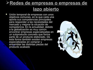 Redes de empresas o empresas deRedes de empresas o empresas de
lazo abiertolazo abierto
 Unión temporal de empresas con unosUnión temporal de empresas con unos
objetivos comunes, en la que cada unaobjetivos comunes, en la que cada una
aporta sus competencias principalesaporta sus competencias principales
para responder a las necesidades delpara responder a las necesidades del
mercado y mejorar la situación demercado y mejorar la situación de
competencia. En la actualidad, debidocompetencia. En la actualidad, debido
a la globalización es muy comúna la globalización es muy común
encontrar empresas especializadas enencontrar empresas especializadas en
un subproducto concreto que formaun subproducto concreto que forma
parte de un producto elaborado. Departe de un producto elaborado. De
esta forma también existen empresasesta forma también existen empresas
especializadas en comprar yespecializadas en comprar y
ensamblar las distintas piezas delensamblar las distintas piezas del
producto acabadoproducto acabado
 