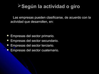 Según la actividad o giroSegún la actividad o giro
Las empresas pueden clasificarse, de acuerdo con laLas empresas pueden clasificarse, de acuerdo con la
actividad que desarrollen, en:actividad que desarrollen, en:
 Empresas del sector primario.Empresas del sector primario.
 Empresas del sector secundario.Empresas del sector secundario.
 Empresas del sector terciario.Empresas del sector terciario.
 Empresas del sector cuaternario.Empresas del sector cuaternario.
 