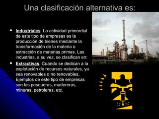 Una clasificación alternativa es:Una clasificación alternativa es:
 IndustrialesIndustriales. La actividad primordial. La actividad primordial
de este tipo de empresas es lade este tipo de empresas es la
producción de bienes mediante laproducción de bienes mediante la
transformación de la materia otransformación de la materia o
extracción de materias primas. Lasextracción de materias primas. Las
industrias, a su vez, se clasifican en:industrias, a su vez, se clasifican en:
 ExtractivasExtractivas.. Cuando se dedican a laCuando se dedican a la
explotación de recursos naturales, yaexplotación de recursos naturales, ya
sea renovables o no renovables.sea renovables o no renovables.
Ejemplos de este tipo de empresasEjemplos de este tipo de empresas
son las pesqueras, madereras,son las pesqueras, madereras,
mineras, petroleras, etc.mineras, petroleras, etc.
 