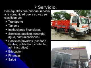 ServicioServicio..
Son aquellas que brindan servicioSon aquellas que brindan servicio
a la comunidad que a su vez sea la comunidad que a su vez se
clasifican en:clasifican en:
 TransporteTransporte
 TurismoTurismo
 Instituciones financierasInstituciones financieras
 Servicios públicos (energía,Servicios públicos (energía,
agua, comunicaciones)agua, comunicaciones)
 Servicios privados (asesoría,Servicios privados (asesoría,
ventas, publicidad, contable,ventas, publicidad, contable,
administrativo)administrativo)
 EducaciónEducación
 FinanzasFinanzas
 SaludSalud
 