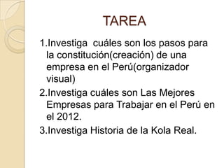 1.Investiga cuáles son los pasos para
la constitución(creación) de una
empresa en el Perú(organizador
visual)
2.Investiga cuáles son Las Mejores
Empresas para Trabajar en el Perú en
el 2012.
3.Investiga Historia de la Kola Real.
TAREA
 