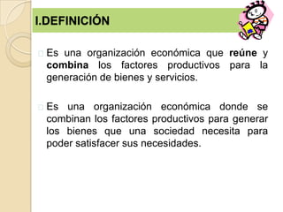 I.DEFINICIÓN
Es una organización económica que reúne y
combina los factores productivos para la
generación de bienes y servicios.
Es una organización económica donde se
combinan los factores productivos para generar
los bienes que una sociedad necesita para
poder satisfacer sus necesidades.
 