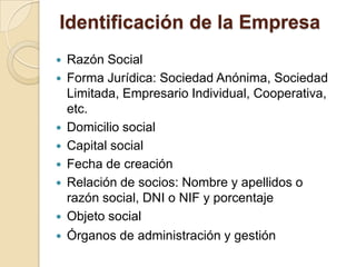 Identificación de la Empresa
 Razón Social
 Forma Jurídica: Sociedad Anónima, Sociedad
Limitada, Empresario Individual, Cooperativa,
etc.
 Domicilio social
 Capital social
 Fecha de creación
 Relación de socios: Nombre y apellidos o
razón social, DNI o NIF y porcentaje
 Objeto social
 Órganos de administración y gestión
 