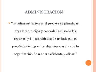 ADMINISTRACIÓN
 “La administración es el proceso de planificar,
organizar, dirigir y controlar el uso de los
recursos y las actividades de trabajo con el
propósito de lograr los objetivos o metas de la
organización de manera eficiente y eficaz.”
 