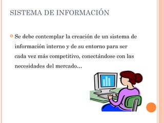 SISTEMA DE INFORMACIÓN
 Se debe contemplar la creación de un sistema de
información interno y de su entorno para ser
cada vez más competitivo, conectándose con las
necesidades del mercado…
 