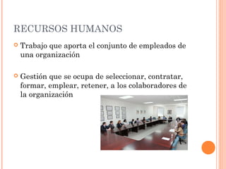RECURSOS HUMANOS
 Trabajo que aporta el conjunto de empleados de
una organización
 Gestión que se ocupa de seleccionar, contratar,
formar, emplear, retener, a los colaboradores de
la organización
 
