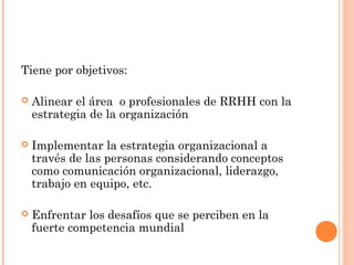 Tiene por objetivos:
 Alinear el área o profesionales de RRHH con la
estrategia de la organización
 Implementar la estrategia organizacional a
través de las personas considerando conceptos
como comunicación organizacional, liderazgo,
trabajo en equipo, etc.
 Enfrentar los desafíos que se perciben en la
fuerte competencia mundial
 