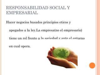 RESPONSABILIDAD SOCIAL Y
EMPRESARIAL
Hacer negocios basados principios eticos y
apegados a la ley.La empresa(no el empresario)
tiene un rol frente a la sociedad,y ante el entorno
en cual opera.
 
