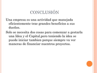 CONCLUSIÓN
Una empresa es una actividad que manejada
eficientemente trae grandes beneficios a sus
dueños.
Solo se necesita dos cosas para comenzar a gestarla
una Idea y el Capital,pero teniendo la idea se
puede iniciar tambien porque siempre va ver
maneras de financiar nuentros proyectos.
 
