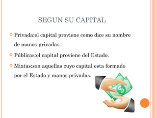 SEGUN SU CAPITAL
 Privada:el capital proviene como dice su nombre
de manos privadas.
 Públicas:el capital proviene del Estado.
 Mixtas:son aquellas cuyo capital esta formado
por el Estado y manos privadas.
 