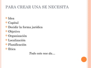 PARA CREAR UNA SE NECESITA
 Idea
 Capital
 Decidir la forma juridica
 Objetivo
 Organización
 Localización
 Planificación
 Etica
Todo esto nos da…
 