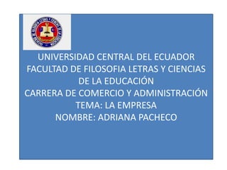 UNIVERSIDAD CENTRAL DEL ECUADOR
FACULTAD DE FILOSOFIA LETRAS Y CIENCIAS
DE LA EDUCACIÓN
CARRERA DE COMERCIO Y ADMINISTRACIÓN
TEMA: LA EMPRESA
NOMBRE: ADRIANA PACHECO
 