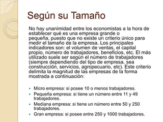 Según su Tamaño
No hay unanimidad entre los economistas a la hora de
establecer qué es una empresa grande o
pequeña, puesto que no existe un criterio único para
medir el tamaño de la empresa. Los principales
indicadores son: el volumen de ventas, el capital
propio, número de trabajadores, beneficios, etc. El más
utilizado suele ser según el número de trabajadores
(siempre dependiendo del tipo de empresa, sea
construcción, servicios, agropecuario, etc). Este criterio
delimita la magnitud de las empresas de la forma
mostrada a continuación:





Micro empresa: si posee 10 o menos trabajadores.
Pequeña empresa: si tiene un número entre 11 y 49
trabajadores.
Mediana empresa: si tiene un número entre 50 y 250
trabajadores.
Gran empresa: si posee entre 250 y 1000 trabajadores.

 