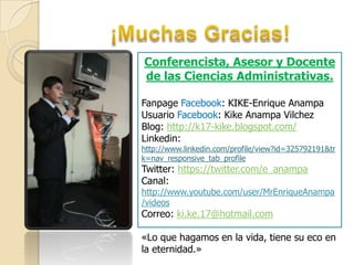Conferencista, Asesor y Docente
de las Ciencias Administrativas.
Fanpage Facebook: KIKE-Enrique Anampa
Usuario Facebook: Kike Anampa Vilchez
Blog: http://k17-kike.blogspot.com/
Linkedin:

http://www.linkedin.com/profile/view?id=325792191&tr
k=nav_responsive_tab_profile

Twitter: https://twitter.com/e_anampa
Canal:

http://www.youtube.com/user/MrEnriqueAnampa
/videos

Correo: ki.ke.17@hotmail.com

«Lo que hagamos en la vida, tiene su eco en
la eternidad.»

 