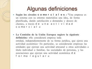 Algunas definiciones




Según los círculos c o m e r c i a l e s : “Una empresa es
un sistema con su entorno materializa una idea, de forma
planificada, dando satisfacción a demandas y deseos de
clientes, a través d e u n a a c t i v i d a d
c o me r c i a l »
La Comisión de la Unión Europea sugiere la siguiente
definición: «Se considerará empresa toda
entidad, independientemente de su forma jurídica, que ejerza una
actividad económica. En particular, se considerarán empresas las
entidades que ejerzan una actividad artesanal u otras actividades a
título individual o familiar, las sociedades de personas, y las
asociaciones que ejerzan una actividad económica d e
f o r ma r e g u l a r »

 