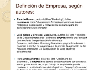 Definción de Empresa, según
autores:


Ricardo Romero, autor del libro "Marketing", define
la empresa como "el organismo formado por personas, bienes
materiales, aspiraciones y realizaciones comunes para dar
satisfacciones a su clientela«



Julio García y Cristobal Casanueva, autores del libro "Prácticas
de la Gestión Empresarial", definen la empresa como una "entidad
que mediante la organización de elementos
humanos, materiales, técnicos y financieros proporciona bienes o
servicios a cambio de un precio que le permite la reposición de los
recursos empleados y la consecución de unos objetivos
determinados"



Para Simón Andrade, autor del libro "Diccionario de
Economía", la empresa es"aquella entidad formada con un capital
social, y que aparte del propio trabajo de su promotor puede
contratar a un cierto número de trabajadores. Su propósito lucrativo

 