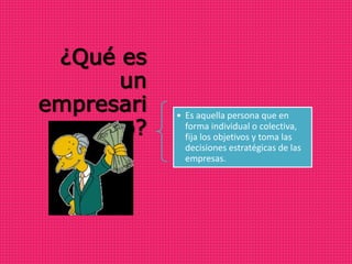 ¿Qué es
un
empresari
o?
• Es aquella persona que en
forma individual o colectiva,
fija los objetivos y toma las
decisiones estratégicas de las
empresas.