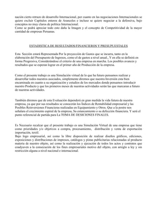 nación cierto retrazo de desarrollo Internacional, por cuanto en las negociaciones Internacionales se
quiere excluir Capítulos enteros de Aranceles e incluso se quiere negociar a la defensiva, bajo
conceptos no muy claros de política Internacional.
Como se podrá apreciar todo esto daña la Imagen y el concepto de Competitividad de la mayor
cantidad de empresas Peruanas.
ESTADISTICA DE RESULTADOS/FINANCIEROS Y PRESUPUESTALES
Esta Sección estará Representada Por la proyección de Gastos que se incurra, tanto en la
elaboración del Presupuesto de Ingresos, como el de gastos a nivel anual., Y en ella se definirá en
forma Progresiva, Considerándose el criterio de una empresa en marcha. Los posibles avances y
resultados que se esperan lograr en el primer año de Producción de la empresa.
Como el presente trabajo es una Simulación virtual de lo que ha futuro pensamos realizar y
desarrollar todos nuestros asociados, simplemente diremos que nuestra Inversión esta bien
encaminada en cuanto a su organización y estudios de los mercados donde pensamos introducir
nuestro Producto y que los primeros meses de nuestras actividades serán las que marcaran a futuro
de nuestras actividades.
También diremos que de esta Evaluación dependerá en gran medida la vida futura de nuestra
empresa, ya que por sus resultados se conocerán los Índices de Rentabilidad empresarial y las
Posibles Reinversiones Financieras realizadas en Equipamiento y Otros. Que a la postre nos
señalara el crecimiento espiral de la empresa, Su estancamiento o su defección financiera. Y será el
punto referencial de partida para La TOMA DE DESICIONES FINALES.
Es Necesario recalcar que el presente trabajo es una Simulación Virtual de una empresa que tiene
como prioridades y/o objetivos a compra, procesamiento, distribución y venta de exportación
importación, textil.
Bajo logo empresarial, así como la libre disposición de realizar diseños gráficos, ediciones,
exposiciones y distribuciones de impresos, catálogos y pistas publicitarias relacionadas al producto
materia de nuestro objeto, así como la realización y ejecución de todos los actos y contratos que
coadyuven a la consecución de los fines empresariales motivo del objeto, con arreglo a ley y sin
restricción alguna a nivel nacional e internacional.
 