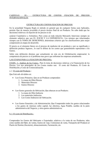 CAPITULO IV.- EXTRUCTURA DE COSTOS /FIJACION DE PRECIOS
INTERNACIONALES.
EXTRUCTURA DE COSTOS-FIJACION DE PRECIOS
En la actualidad Ninguna Regla ni método en general que de cualquier forma sean Aplicados,
permite fijar de manera invariable el precio técnico final de un Producto. No cabe duda que las
decisiones relativas a la fijación de los precios es de
carácter Cuantitativo y Aritmético, Pero como en toda relación Mercantil, Interviene siempre un
elemento subjetivo que son EL JUICIO Y LA EXPERIENCIA., Los mismos que relacionados
siempre con la TOMA DE DESICIONES, determinan criterios que los clasificaremos para mejor
comprensión en etapas de desarrollo.
El precio es el elemento básico en el proceso de marketeo de un producto y por su significado y
definición produce Ingresos., lo cual lo difiere de los costos que generalmente representan a los
Gastos.
Sobre esta definición diremos que actualmente en esta era de Globalización empresarial, la
competencia de precios es el problema mas grave que enfrentan las empresas actualmente.
LAS ETAPAS PARA LA FIJACION DE PRECIOS.-
ETAPA 1.- Análisis de los Costos.- Para la toma de decisiones relativas a la Financiación de los
Precios, Los tres principales de los Costos totales son: El costo del Producto, El Costo de
Distribución y Costo de Comercialización.
a.-) El costo del Producto.-
Que Está sub.-divididos en:
• Los Costos Primarios, Que en un Producto comprenden:
1. La mano de Obra Directa
2. Materiales Directos
3. Gastos Directos
• Los Gastos generales de fabricación, Que abarcan en un Producto:
1. La mano de Obra Indirecta
2. Los materiales Indirectos
3. Los Costos Indirectos de Fabricación.
• Los Gastos Generales y de Administración, Que Comprenden todos los gastos relacionados
a los gastos de intereses sobre capital, luz eléctrica, Agua Potable, sueldos de la parte
administrativa del Negocio, y otros gastos administrativos.
b.-) El costo de Distribución.-
Comprenden los Gastos del fabricante o Exportador, relativos a la venta de sus Productos, tales
como sueldos del Dpto. de ventas, Gastos de viaje, Comisiones de venta, Transporte del Producto al
Puerto de Destino (Incoterm), almacenamiento, Facturación, etc.
 