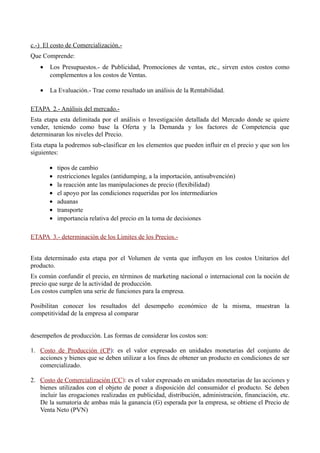 c.-) El costo de Comercialización.-
Que Comprende:
• Los Presupuestos.- de Publicidad, Promociones de ventas, etc., sirven estos costos como
complementos a los costos de Ventas.
• La Evaluación.- Trae como resultado un análisis de la Rentabilidad.
ETAPA 2.- Análisis del mercado.-
Esta etapa esta delimitada por el análisis o Investigación detallada del Mercado donde se quiere
vender, teniendo como base la Oferta y la Demanda y los factores de Competencia que
determinaran los niveles del Precio.
Esta etapa la podremos sub-clasificar en los elementos que pueden influir en el precio y que son los
siguientes:
• tipos de cambio
• restricciones legales (antidumping, a la importación, antisubvención)
• la reacción ante las manipulaciones de precio (flexibilidad)
• el apoyo por las condiciones requeridas por los intermediarios
• aduanas
• transporte
• importancia relativa del precio en la toma de decisiones
ETAPA 3.- determinación de los Limites de los Precios.-
Esta determinado esta etapa por el Volumen de venta que influyen en los costos Unitarios del
producto.
Es común confundir el precio, en términos de marketing nacional o internacional con la noción de
precio que surge de la actividad de producción.
Los costos cumplen una serie de funciones para la empresa.
Posibilitan conocer los resultados del desempeño económico de la misma, muestran la
competitividad de la empresa al comparar
desempeños de producción. Las formas de considerar los costos son:
1. Costo de Producción (CP): es el valor expresado en unidades monetarias del conjunto de
acciones y bienes que se deben utilizar a los fines de obtener un producto en condiciones de ser
comercializado.
2. Costo de Comercialización (CC): es el valor expresado en unidades monetarias de las acciones y
bienes utilizados con el objeto de poner a disposición del consumidor el producto. Se deben
incluir las erogaciones realizadas en publicidad, distribución, administración, financiación, etc.
De la sumatoria de ambas más la ganancia (G) esperada por la empresa, se obtiene el Precio de
Venta Neto (PVN)
 