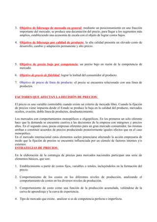 3. Objetivo de liderazgo de mercado en general: mediante un posicionamiento en una fracción
importante del mercado, se produce una decantación del precio, para llegar a los segmentos más
amplios, estableciendo una economía de escala con el objeto de lograr costos bajos.
4. Objetivo de liderazgo por calidad de producto: la alta calidad presenta un elevado costo de
desarrollo, cambio y adaptación permanente y alto precio.
5. Objetivo de precio bajo por competencia: un precio bajo en razón de la competencia de
mercado.
6. Objetivo de precio de fidelidad: lograr la lealtad del consumidor al producto.
7. Objetivo de precio de línea de producto: el precio se encuentra relacionado con una línea de
productos.
FACTORES QUE AFECTAN LA DECISIÓN DE PRECIOS:
El precio es una variable controlable cuando existe un criterio de mercado libre. Cuando la fijación
de precios viene impuesta desde el Estado se produce la baja en la calidad del producto, mercados
ocultos, evasión, doble línea de productos, desabastecimiento.
Los mercados con comportamientos monopólicos u oligopólicos. En los primeros un solo oferente
hace que la demanda se encuentre cautiva a las decisiones de la empresa con márgenes y precios
altos. En el segundo caso, pocas empresas oferentes para un gran mercado consumidor, las mismas
arriban a constituir acuerdos de precios produciendo posteriormente iguales efectos que en el caso
monopólico.
En el mercado internacional estos elementos suelen potenciarse afectando la acción empresaria de
modo que la fijación de precios se encuentra influenciada por un cúmulo de factores internos y/o
externos.
ESTRATEGIAS DE PRECIOS:
En la elaboración de la estrategia de precios para mercados nacionales participan una serie de
elementos básicos, que son:
1. Establecimiento a partir de costos fijos, variables o totales, incluyéndolos en la formación del
precio.
2. Comportamiento de los costos en los diferentes niveles de producción, analizando el
comportamiento de costos en los diversos niveles de producción.
3. Comportamiento de costo como una función de la producción acumulada, valiéndose de la
curva de aprendizaje y la curva de experiencia.
4. Tipo de mercado que existe, analizar si es de competencia perfecta o imperfecta.
 