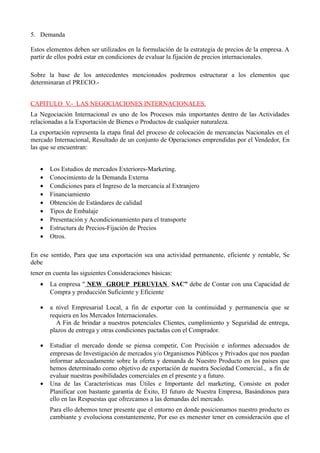 5. Demanda
Estos elementos deben ser utilizados en la formulación de la estrategia de precios de la empresa. A
partir de ellos podrá estar en condiciones de evaluar la fijación de precios internacionales.
Sobre la base de los antecedentes mencionados podremos estructurar a los elementos que
determinaran el PRECIO.-
CAPITULO V.- LAS NEGOCIACIONES INTERNACIONALES.
La Negociación Internacional es uno de los Procesos más importantes dentro de las Actividades
relacionadas a la Exportación de Bienes o Productos de cualquier naturaleza.
La exportación representa la etapa final del proceso de colocación de mercancías Nacionales en el
mercado Internacional, Resultado de un conjunto de Operaciones emprendidas por el Vendedor, En
las que se encuentran:
• Los Estudios de mercados Exteriores-Marketing.
• Conocimiento de la Demanda Externa
• Condiciones para el Ingreso de la mercancía al Extranjero
• Financiamiento
• Obtención de Estándares de calidad
• Tipos de Embalaje
• Presentación y Acondicionamiento para el transporte
• Estructura de Precios-Fijación de Precios
• Otros.
En ese sentido, Para que una exportación sea una actividad permanente, eficiente y rentable, Se
debe
tener en cuenta las siguientes Consideraciones básicas:
• La empresa " NEW GROUP PERUVIAN SAC” debe de Contar con una Capacidad de
Compra y producción Suficiente y Eficiente
• a nivel Empresarial Local, a fin de exportar con la continuidad y permanencia que se
requiera en los Mercados Internacionales.
A Fin de brindar a nuestros potenciales Clientes, cumplimiento y Seguridad de entrega,
plazos de entrega y otras condiciones pactadas con el Comprador.
• Estudiar el mercado donde se piensa competir, Con Precisión e informes adecuados de
empresas de Investigación de mercados y/o Organismos Públicos y Privados que nos puedan
informar adecuadamente sobre la oferta y demanda de Nuestro Producto en los países que
hemos determinado como objetivo de exportación de nuestra Sociedad Comercial., a fin de
evaluar nuestras posibilidades comerciales en el presente y a futuro.
• Una de las Características mas Útiles e Importante del marketing, Consiste en poder
Planificar con bastante garantía de Éxito, El futuro de Nuestra Empresa, Basándonos para
ello en las Respuestas que ofrezcamos a las demandas del mercado.
Para ello debemos tener presente que el entorno en donde posicionamos nuestro producto es
cambiante y evoluciona constantemente, Por eso es menester tener en consideración que el
 