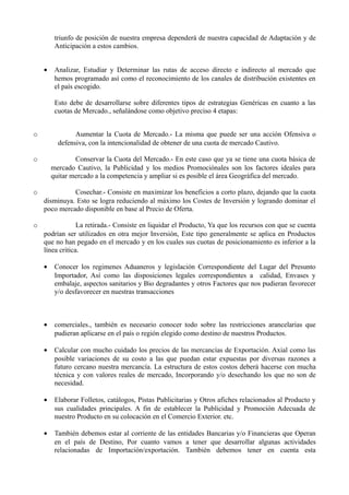 triunfo de posición de nuestra empresa dependerá de nuestra capacidad de Adaptación y de
Anticipación a estos cambios.
• Analizar, Estudiar y Determinar las rutas de acceso directo e indirecto al mercado que
hemos programado así como el reconocimiento de los canales de distribución existentes en
el país escogido.
Esto debe de desarrollarse sobre diferentes tipos de estrategias Genéricas en cuanto a las
cuotas de Mercado., señalándose como objetivo preciso 4 etapas:
o Aumentar la Cuota de Mercado.- La misma que puede ser una acción Ofensiva o
defensiva, con la intencionalidad de obtener de una cuota de mercado Cautivo.
o Conservar la Cuota del Mercado.- En este caso que ya se tiene una cuota básica de
mercado Cautivo, la Publicidad y los medios Promociónales son los factores ideales para
quitar mercado a la competencia y ampliar si es posible el área Geográfica del mercado.
o Cosechar.- Consiste en maximizar los beneficios a corto plazo, dejando que la cuota
disminuya. Esto se logra reduciendo al máximo los Costes de Inversión y logrando dominar el
poco mercado disponible en base al Precio de Oferta.
o La retirada.- Consiste en liquidar el Producto, Ya que los recursos con que se cuenta
podrían ser utilizados en otra mejor Inversión, Este tipo generalmente se aplica en Productos
que no han pegado en el mercado y en los cuales sus cuotas de posicionamiento es inferior a la
línea critica.
• Conocer los regimenes Aduaneros y legislación Correspondiente del Lugar del Presunto
Importador, Así como las disposiciones legales correspondientes a calidad, Envases y
embalaje, aspectos sanitarios y Bio degradantes y otros Factores que nos pudieran favorecer
y/o desfavorecer en nuestras transacciones
• comerciales., también es necesario conocer todo sobre las restricciones arancelarias que
pudieran aplicarse en el país o región elegido como destino de nuestros Productos.
• Calcular con mucho cuidado los precios de las mercancías de Exportación. Axial como las
posible variaciones de su costo a las que puedan estar expuestas por diversas razones a
futuro cercano nuestra mercancía. La estructura de estos costos deberá hacerse con mucha
técnica y con valores reales de mercado, Incorporando y/o desechando los que no son de
necesidad.
• Elaborar Folletos, catálogos, Pistas Publicitarias y Otros afiches relacionados al Producto y
sus cualidades principales. A fin de establecer la Publicidad y Promoción Adecuada de
nuestro Producto en su colocación en el Comercio Exterior. etc.
• También debemos estar al corriente de las entidades Bancarias y/o Financieras que Operan
en el país de Destino, Por cuanto vamos a tener que desarrollar algunas actividades
relacionadas de Importación/exportación. También debemos tener en cuenta esta
 