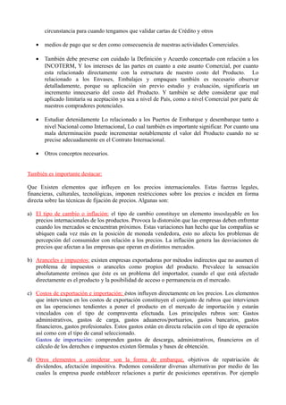 circunstancia para cuando tengamos que validar cartas de Crédito y otros
• medios de pago que se den como consecuencia de nuestras actividades Comerciales.
• También debe preverse con cuidado la Definición y Acuerdo concertado con relación a los
INCOTERM, Y los intereses de las partes en cuanto a este asunto Comercial, por cuanto
esta relacionado directamente con la estructura de nuestro costo del Producto. Lo
relacionado a los Envases, Embalajes y empaques también es necesario observar
detalladamente, porque su aplicación sin previo estudio y evaluación, significaría un
incremento innecesario del costo del Producto. Y también se debe considerar que mal
aplicado limitaría su aceptación ya sea a nivel de País, como a nivel Comercial por parte de
nuestros compradores potenciales.
• Estudiar detenidamente Lo relacionado a los Puertos de Embarque y desembarque tanto a
nivel Nacional como Internacional, Lo cual también es importante significar. Por cuanto una
mala determinación puede incrementar notablemente el valor del Producto cuando no se
precise adecuadamente en el Contrato Internacional.
• Otros conceptos necesarios.
También es importante destacar:
Que Existen elementos que influyen en los precios internacionales. Estas fuerzas legales,
financieras, culturales, tecnológicas, imponen restricciones sobre los precios e inciden en forma
directa sobre las técnicas de fijación de precios. Algunas son:
a) El tipo de cambio o inflación: el tipo de cambio constituye un elemento insoslayable en los
precios internacionales de los productos. Provoca la distorsión que las empresas deben enfrentar
cuando los mercados se encuentran próximos. Estas variaciones han hecho que las compañías se
ubiquen cada vez más en la posición de moneda vendedora, esto no afecta los problemas de
percepción del consumidor con relación a los precios. La inflación genera las desviaciones de
precios que afectan a las empresas que operan en distintos mercados.
b) Aranceles e impuestos: existen empresas exportadoras por métodos indirectos que no asumen el
problema de impuestos o aranceles como propios del producto. Prevalece la sensación
absolutamente errónea que éste es un problema del importador, cuando el que está afectado
directamente es el producto y la posibilidad de acceso o permanencia en el mercado.
c) Costos de exportación e importación: éstos influyen directamente en los precios. Los elementos
que intervienen en los costos de exportación constituyen el conjunto de rubros que intervienen
en las operaciones tendientes a poner el producto en el mercado de importación y estarán
vinculados con el tipo de compraventa efectuada. Los principales rubros son: Gastos
administrativos, gastos de carga, gastos aduaneros/portuarios, gastos bancarios, gastos
financieros, gastos profesionales. Estos gastos están en directa relación con el tipo de operación
así como con el tipo de canal seleccionado.
Gastos de importación: comprenden gastos de descarga, administrativos, financieros en el
cálculo de los derechos e impuestos existen fórmulas y bases de obtención.
d) Otros elementos a considerar son la forma de embarque, objetivos de repatriación de
dividendos, afectación impositiva. Podemos considerar diversas alternativas por medio de las
cuales la empresa puede establecer relaciones a partir de posiciones operativas. Por ejemplo
 