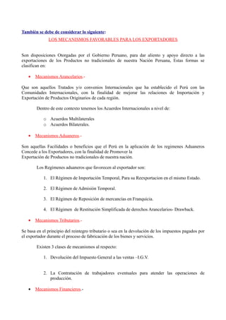También se debe de considerar lo siguiente:
LOS MECANISMOS FAVORABLES PARA LOS EXPORTADORES
Son disposiciones Otorgadas por el Gobierno Peruano, para dar aliento y apoyo directo a las
exportaciones de los Productos no tradicionales de nuestra Nación Peruana, Estas formas se
clasifican en:
• Mecanismos Arancelarios.-
Que son aquellos Tratados y/o convenios Internacionales que ha establecido el Perú con las
Comunidades Internacionales, con la finalidad de mejorar las relaciones de Importación y
Exportación de Productos Originarios de cada región.
Dentro de este contexto tenemos los Acuerdos Internacionales a nivel de:
o Acuerdos Multilaterales
o Acuerdos Bilaterales.
• Mecanismos Aduaneros.-
Son aquellas Facilidades o beneficios que el Perú en la aplicación de los regimenes Aduaneros
Concede a los Exportadores, con la finalidad de Promover la
Exportación de Productos no tradicionales de nuestra nación.
Los Regímenes aduaneros que favorecen al exportador son:
1. El Régimen de Importación Temporal, Para su Reexportacion en el mismo Estado.
2. El Régimen de Admisión Temporal.
3. El Régimen de Reposición de mercancías en Franquicia.
4. El Régimen de Restitución Simplificada de derechos Arancelarios- Drawback.
• Mecanismos Tributarios.-
Se basa en el principio del reintegro tributario o sea en la devolución de los impuestos pagados por
el exportador durante el proceso de fabricación de los bienes y servicios.
Existen 3 clases de mecanismos al respecto:
1. Devolución del Impuesto General a las ventas –I.G.V.
2. La Contratación de trabajadores eventuales para atender las operaciones de
producción.
• Mecanismos Financieros.-
 