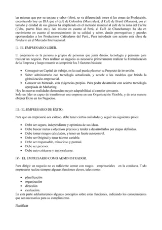 las mismas que por su textura y sabor (olor), se va diferenciado entre si las zonas de Producción,
encontrando hoy en DIA que el café de Colombia (Manizales), el Café de Brasil (Manaos), por el
tamaño y calidad de sus granos ha desplazado en el mercado mundial al café de la zona del Caribe
(Cuba, puerto Rico etc.), Así mismo en cuanto al Perú, el Café de Chanchamayo ha ido en
crecimiento en cuanto al reconocimiento de su calidad y sabor, dando prerrogativas y grandes
oportunidades a los Productores Cafetaleros del Perú., Para introducir con acierto esta clase de
Producto en el Mercado Internacional.
II.- EL EMPRESARIO LIDER.
El empresario es la persona o grupos de personas que junta dinero, tecnología y personas para
realizar un negocio. Para realizar un negocio es necesario primeramente realizar la Formalización
de la Empresa y luego resumir o comprimir los 3 factores básicos:
• Conseguir un Capital de trabajo, en la cual pueda plasmar su Proyecto de inversión.
• Saber administrarlo con tecnología actualizada, y acorde a los modelos que brinda la
globalización empresarial.
• Conocer un Mercado, con exigencias propias. Para poder desarrollar con acierto tecnología
apropiada de Marketing.
Hoy las nuevas realidades demandan mayor adaptabilidad al cambio constante.
Solo un líder es capaz de transformar una empresa en una Organización Flexible, y de esta manera
obtener Éxito en los Negocios.
III.- EL EMPRESARIO DE ÉXITO.
Para que un empresario sea exitoso, debe tener ciertas cualidades y seguir los siguientes pasos:
• Debe ser seguro, independiente y optimista de sus ideas.
• Debe buscar metas u objetivos precisos y tender a desarrollarlos por etapas definidas.
• Debe tomar riesgos calculados, y tener un fuerte autocontrol.
• Debe ser Original y tener talento variable.
• Debe ser responsable, minucioso y puntual.
• Debe ser previsor.
• Debe auto criticarse y autoevaluarse.
IV.- EL EMPRESARIO COMO ADMINISTRADOR.
Para dirigir un negocio no es suficiente contar con rasgos empresariales en la conducta. Todo
empresario realiza siempre algunas funciones claves, tales como:
• planificación
• organización
• dirección
• evaluación.
En esta parte adelantaremos algunos conceptos sobre estas funciones, indicando los conocimientos
que son necesarios para su cumplimiento.
Planificar
 