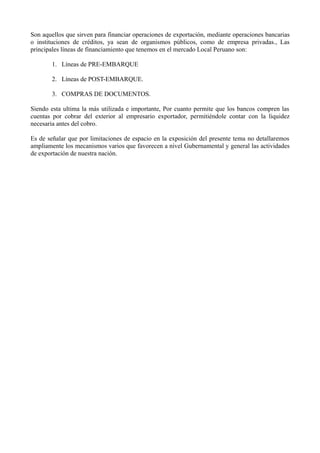 Son aquellos que sirven para financiar operaciones de exportación, mediante operaciones bancarias
o instituciones de créditos, ya sean de organismos públicos, como de empresa privadas., Las
principales líneas de financiamiento que tenemos en el mercado Local Peruano son:
1. Líneas de PRE-EMBARQUE
2. Líneas de POST-EMBARQUE.
3. COMPRAS DE DOCUMENTOS.
Siendo esta ultima la más utilizada e importante, Por cuanto permite que los bancos compren las
cuentas por cobrar del exterior al empresario exportador, permitiéndole contar con la liquidez
necesaria antes del cobro.
Es de señalar que por limitaciones de espacio en la exposición del presente tema no detallaremos
ampliamente los mecanismos varios que favorecen a nivel Gubernamental y general las actividades
de exportación de nuestra nación.
 