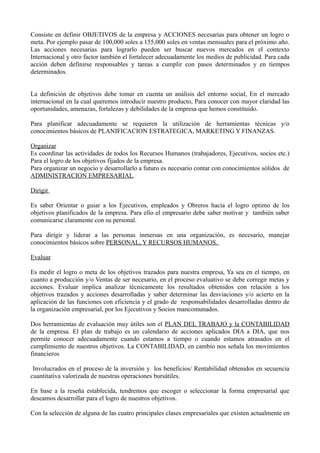 Consiste en definir OBJETIVOS de la empresa y ACCIONES necesarias para obtener un logro o
meta. Por ejemplo pasar de 100,000 soles a 155,000 soles en ventas mensuales para el próximo año.
Las acciones necesarias para lograrlo pueden ser buscar nuevos mercados en el contexto
Internacional y otro factor también el fortalecer adecuadamente los medios de publicidad. Para cada
acción deben definirse responsables y tareas a cumplir con pasos determinados y en tiempos
determinados.
La definición de objetivos debe tomar en cuenta un análisis del entorno social, En el mercado
internacional en la cual queremos introducir nuestro producto, Para conocer con mayor claridad las
oportunidades, amenazas, fortalezas y debilidades de la empresa que hemos constituido.
Para planificar adecuadamente se requieren la utilización de herramientas técnicas y/o
conocimientos básicos de PLANIFICACION ESTRATEGICA, MARKETING Y FINANZAS.
Organizar
Es coordinar las actividades de todos los Recursos Humanos (trabajadores, Ejecutivos, socios etc.)
Para el logro de los objetivos fijados de la empresa.
Para organizar un negocio y desarrollarlo a futuro es necesario contar con conocimientos sólidos de
ADMINISTRACION EMPRESARIAL.
Dirigir
Es saber Orientar o guiar a los Ejecutivos, empleados y Obreros hacia el logro optimo de los
objetivos planificados de la empresa. Para ello el empresario debe saber motivar y también saber
comunicarse claramente con su personal.
Para dirigir y liderar a las personas inmersas en una organización, es necesario, manejar
conocimientos básicos sobre PERSONAL, Y RECURSOS HUMANOS.
Evaluar
Es medir el logro o meta de los objetivos trazados para nuestra empresa, Ya sea en el tiempo, en
cuanto a producción y/o Ventas de ser necesario, en el proceso evaluativo se debe corregir metas y
acciones. Evaluar implica analizar técnicamente los resultados obtenidos con relación a los
objetivos trazados y acciones desarrolladas y saber determinar las desviaciones y/o acierto en la
aplicación de las funciones con eficiencia y el grado de responsabilidades desarrolladas dentro de
la organización empresarial, por los Ejecutivos y Socios mancomunados.
Dos herramientas de evaluación muy útiles son el PLAN DEL TRABAJO y la CONTABILIDAD
de la empresa. El plan de trabajo es un calendario de acciones aplicados DIA a DIA, que nos
permite conocer adecuadamente cuando estamos a tiempo o cuando estamos atrasados en el
cumplimiento de nuestros objetivos. La CONTABILIDAD, en cambio nos señala los movimientos
financieros
Involucrados en el proceso de la inversión y los beneficios/ Rentabilidad obtenidos en secuencia
cuantitativa valorizada de nuestras operaciones bursátiles.
En base a la reseña establecida, tendremos que escoger o seleccionar la forma empresarial que
deseamos desarrollar para el logro de nuestros objetivos.
Con la selección de alguna de las cuatro principales clases empresariales que existen actualmente en
 