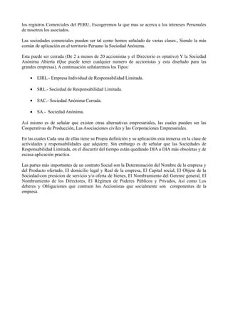 los registros Comerciales del PERU, Escogeremos la que mas se acerca a los intereses Personales
de nosotros los asociados.
Las sociedades comerciales pueden ser tal como hemos señalado de varias clases., Siendo la más
común de aplicación en el territorio Peruano la Sociedad Anónima.
Esta puede ser cerrada (De 2 a menos de 20 accionistas y el Directorio es optativo) Y la Sociedad
Anónima Abierta (Que puede tener cualquier numero de accionistas y esta diseñado para las
grandes empresas). A continuación señalaremos los Tipos:
• EIRL.- Empresa Individual de Responsabilidad Limitada.
• SRL.- Sociedad de Responsabilidad Limitada.
• SAC.- Sociedad Anónima Cerrada.
• SA.- Sociedad Anónima.
Así mismo es de señalar que existen otras alternativas empresariales, las cuales pueden ser las
Cooperativas de Producción, Las Asociaciones civiles y las Corporaciones Empresariales.
En las cuales Cada una de ellas tiene su Propia definición y su aplicación esta inmersa en la clase de
actividades y responsabilidades que adquiere. Sin embargo es de señalar que las Sociedades de
Responsabilidad Limitada, en el discurrir del tiempo están quedando DIA a DIA más obsoletas y de
escasa aplicación practica.
Las partes más importantes de un contrato Social son la Determinación del Nombre de la empresa y
del Producto ofertado, El domicilio legal y Real de la empresa, El Capital social, El Objeto de la
Sociedad-con presicion de servicio y/o oferta de bienes, El Nombramiento del Gerente general, El
Nombramiento de los Directores, El Régimen de Poderes Públicos y Privados, Así como Los
deberes y Obligaciones que contraen los Accionistas que socialmente son componentes de la
empresa.
 